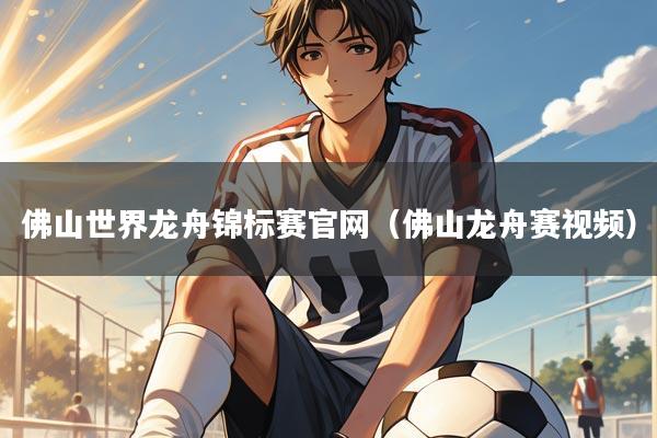 佛山世界龙舟锦标赛官网(佛山龙舟赛视频)