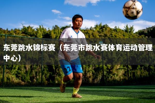 东莞跳水锦标赛（东莞市跳水赛体育运动管理中心）