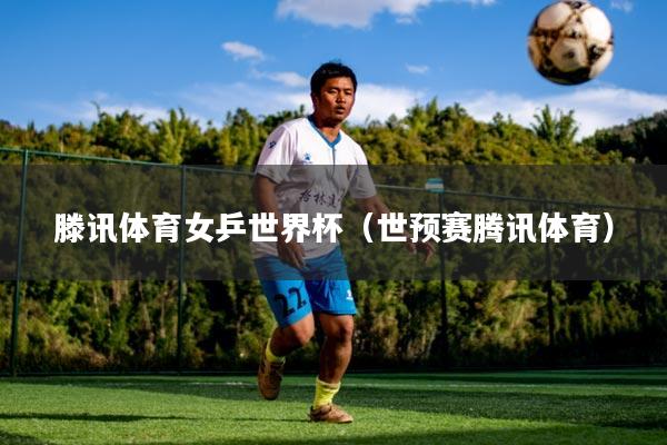 滕讯体育女乒世界杯（世预赛腾讯体育）